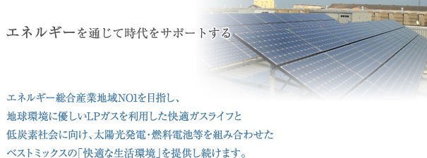 エネルギー総合企業 地域NO1を目指し、 地球環境に優しいLPガスを利用した快適ガスライフと 低炭素社会に向け、太陽光発電・燃料電池等を組み合わせた ベストミックスの「快適な生活環境」を提供し続けます。