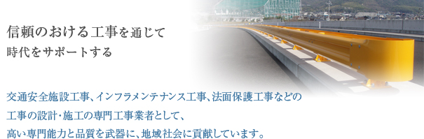 信頼のおける工事を通じて時代をサポートする 交通安全施設工事、公園施設工事、法面保護工事などの工事の設計・施工の専門工事業者として、高い専門能力と品質を武器に、地域社会に貢献しています。